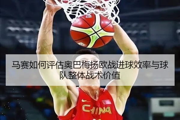 马赛如何评估奥巴梅扬欧战进球效率与球队整体战术价值